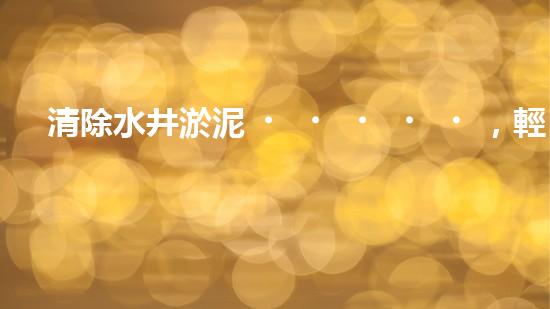 清除水井淤泥，輕松解決煩惱！哪里能買到高效好用的水井清淤設(shè)備？